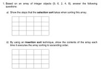 1. Based on an array of integer objects {9, 6, 2, 4, 8}, answer the following
questions:
a) Show the steps that the selection sort takes when sorting this array.
b) By using an insertion sort technique, show the contents of the array each
time it executes the array sorting to ascending order.
