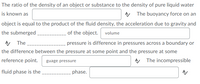 The ratio of the density of an object or substance to the density of pure liquid water
is known as
A The buoyancy force on an
object is equal to the product of the fluid density, the acceleration due to gravity and
the submerged
of the object. volume
The
pressure is difference in pressures across a boundary or
the difference between the pressure at some point and the pressure at some
reference point.
A The incompressible
guage pressure
fluid phase is the
phase.
