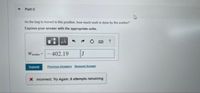 Part C
As the bag is moved to this position, how much work is done by the worker?
Express your answer with the appropriate units.
HA
?
Weorke
402.19
J
Submit
Previous Answers Request Answer
X Incorrect: Try Again; 8 attempts remaining
