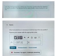 A 95.0 kg mail bag hangs by a vertical rope 3.9 m long. A postal worker then displaces
the bag to a position 2.4 m sideways from its original position, always keeping the rope
taut.
Part A
What horizontal force is necessary to hold the bag in the new position?
Express your answer with the appropriate units.
F =
537.32
IN
Submit
Previous Answers Request Answer
X Incorrect; Try Again; 8 attempts remaining
