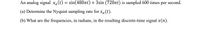 An analog signal xa(t) = sin(480nt) + 3sin (720nt) is sampled 600 times per second.
(a) Determine the Nyquist sampling rate for xa(t).
(b) What are the frequencies, in radians, in the resulting discrete-time signal x(n).
