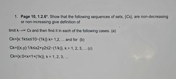 1. Page 10, 1.2.6*. Show that the following sequences of sets, {Ck), are non-decreasing
or non-increasing give definition of
limit k→ Ck and then find it in each of the following cases. (a)
Ck={x: 1k≤x≤10-(1k)} k= 1,2, ... and for (b)
Ck={(x,y):1/ksx2+y2≤2-(1/k)},
k = 1, 2, 3, ... (c)
Ck={x:0<x<1+(1k)}, k = 1, 2, 3, ...