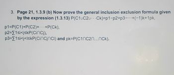 3. Page 21, 1.3.9 (b) Now prove the general inclusion exclusion formula given
by the expression (1.3.13) P(C1uC2u Ck)=p1-p2+p3-+(-1)k+1pk,
p1=P(C1)+P(C2)+...+P(CK),
p2=1<i<jskP(CinCj),
p3=[1<i<j<l<kP(Cincjncl) and pk=P(C1nc2n...nck).