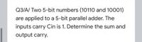 Q3/A/ Two 5-bit numbers (10110 and 10001)
are applied to a 5-bit parallel adder. The
inputs carry Cin is 1. Determine the sum and
output carry.
