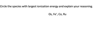 **Question:**

Circle the species with the largest ionization energy and explain your reasoning.

Os, Fe⁺, Co, Ru

**Explanation:**

To determine which species has the largest ionization energy, consider the periodic trends:

1. **Ionization Energy Trend:** Ionization energy generally increases across a period (left to right) and decreases down a group (top to bottom) in the periodic table.

2. **Charge:** Ionized species often have different ionization energies compared to their neutral counterparts. Removing more electrons from an already positively charged ion requires more energy.

3. **Electron Configuration:** Look at the electronic configuration of each element, as configurations that are stable (e.g., filled or half-filled subshells) will typically have higher ionization energies.

**Analysis:**

- **Os (Osmium):** Located in period 6, transition metal.
- **Fe⁺ (Iron ion):** Ion with a positive charge; removing another electron will require energy.
- **Co (Cobalt):** Located in period 4, transition metal.
- **Ru (Ruthenium):** Located in period 5, transition metal.

Given these factors, Fe⁺ is likely to have the highest ionization energy due to the removal of an electron from an already positively charged ion, making it more difficult compared to the other neutral atoms.