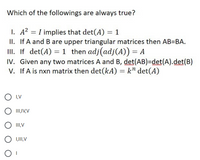 Which of the followings are always true?
I. A2 = I implies that det(A) = 1
II. If A and B are upper triangular matrices then AB=BA.
II. If det(A) = 1 then adj(adj(A)) = A
IV. Given any two matrices A and B, det(AB)=Ddet(A).det(B)
V. If A is nxn matrix then det(kA) = k" det(A)
O I,V
O III,IV,V
O I,V
