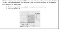 Q3: A tank containing water upto a depth of 500 mm is moving vertically upward with a constant acceleration of
2.45 m/s Find the force exerted by water on the side of tank. Also calculate the force on the side of the tank
when the width of the tank is 2 m and
1- Tank is moving vertically downward with a constant acceleration of 2.45 m/s
2- The is not moving at all.
a245 mis
