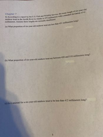 Chapter 7
4) According to a report by the U.S. Fish and Wildlife Service, the mean length of six-year-old
rainbow trout in the Arolik River in Alaska is 479 millimeters with a standard deviation of 41
millimeters. Assume these lengths are normally distributed.
(a) What proportion of six-year-old rainbow trout are less than 451 millimeters long?
(b) What proportion of six-year-old rainbow trout are between 420 and 518 millimeters long?
(c) Is it unusual for a six-year-old rainbow trout to be less than 412 millimeters long?
5