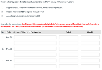 You are asked to prepare the following adjusting entries for Mary's Sewing at December 31, 2024:
1. Supplies of $520, originally recorded as supplies, were used during the year.
Prepaid insurance of $640 expired during the year.
Annual depreciation on equipment is $2,000.
2.
3.
Journalise the transactions. (Credit account titles are automatically indented when amount is entered. Do not indent manually. If no entry is
required, select "No Entry" for the account titles and enter O for the amounts. List all debit entries before credit entries.)
No. Date Account Titles and Explanation
1.
2.
3.
Dec. 31
Dec. 31
Dec. 31
Debit
Credit