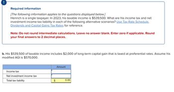 Required information
[The following information applies to the questions displayed below.]
Henrich is a single taxpayer. In 2023, his taxable income is $539,500. What are his income tax and net
investment income tax liability in each of the following alternative scenarios? Use Tax Rate Schedule,
Dividends and Capital Gains Tax Rates for reference.
Note: Do not round intermediate calculations. Leave no answer blank. Enter zero if applicable. Round
your final answers to 2 decimal places.
b. His $539,500 of taxable income includes $2,000 of long-term capital gain that is taxed at preferential rates. Assume his
modified AGI is $570,000.
Income tax
Net investment income tax
Total tax liability
$
Amount
0.00