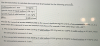 Use the data below to calculate the total heat in kJ needed for the following processés.
melting point at 1 atm
specific heat of liquid sodium 1.38 J/g°C
97.80°C
specific heat of solid sodium 1.23 J/g°C
AHfus
2.60 kJ/mol
Provide the numerical answer without units to the correct significant figures and in a 'non-exponential form, i.e., in a
form where the exponent is zero and therefore not shown. For example, 0.444 rather than 4.44 x 101.
1. The energy in kJ needed to heat 20.00 g of solid sodium (22.99 g/mol) at -5.00°C to solid sodium at 97.80°C when
the atmospheric pressure is 1 atm.
2. The energy in kJ needed to heat 20.00g of solid sodium (22.99 g/mol) at 97.80°C to liquid sodium at 97.80°C when
the atmospheric pressure is 1 atm.
