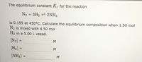 The equilibrium constant Kc for the reaction
N2 + 3H2 = 2NH3
is 0.159 at 450°C. Calculate the equilibrium composition when 1.50 mol
N2 is mixed with 4.50 mol
H2 in a 5.00 L vessel.
[N2] =
%3D
M
[H2] =
%3D
M
[NH3] =
M
