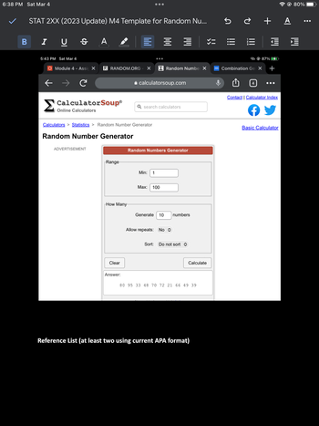 6:38 PM Sat Mar 4
B
STAT 2XX (2023 Update) M4 Template for Random Nu...
I U S A
5:43 PM Sat Mar 4
Module 4 - Assic X R RANDOM.ORG X
C
Calculators > Statistics > Random Number Generator
Random Number Generator
ADVERTISEMENT
CalculatorSoup® Q search calculators
Online Calculators
Range
How Many
Clear
Answer:
calculatorsoup.com
== マニ
Min: 1
Random Number X
Random Numbers Generator
Max: 100
Generate 10 numbers
Allow repeats: No
Sort: Do not sort
Calculate
80 95 33 48 70 72 21 66 49 39
Reference List (at least two using current APA format)
MAN
5è + A
|||
Til
4
87% 7
Combination Gel X +
Contact | Calculator Index
Basic Calculator
80%
: