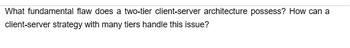 What fundamental flaw does a two-tier client-server architecture possess? How can a
client-server strategy with many tiers handle this issue?