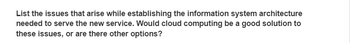 List the issues that arise while establishing the information system architecture
needed to serve the new service. Would cloud computing be a good solution to
these issues, or are there other options?