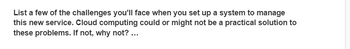 List a few of the challenges you'll face when you set up a system to manage
this new service. Cloud computing could or might not be a practical solution to
these problems. If not, why not? ...