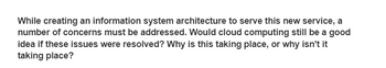 While creating an information system architecture to serve this new service, a
number of concerns must be addressed. Would cloud computing still be a good
idea if these issues were resolved? Why is this taking place, or why isn't it
taking place?