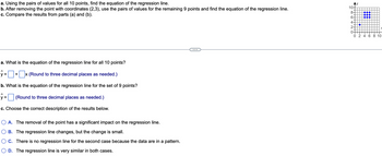 a. Using the pairs of values for all 10 points, find the equation of the regression line.
b. After removing the point with coordinates (2,3), use the pairs of values for the remaining 9 points and find the equation of the regression line.
c. Compare the results from parts (a) and (b).
a. What is the equation of the regression line for all 10 points?
ŷ= + x (Round to three decimal places as needed.)
b. What is the equation of the regression line for the set of 9 points?
ŷ= (Round to three decimal places as needed.)
c. Choose the correct description of the results below.
O A. The removal of the point has a significant impact on the regression line.
B. The regression line changes, but the change is small.
OC. There is no regression line for the second case because the data are in a pattern.
D. The regression line is very similar in both cases.
Ay
10-
8
6-
4-
2-
0-
●●●
0 2 4 6 8 10