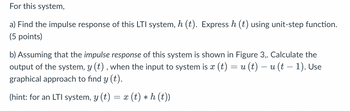 For this system,
a) Find the impulse response of this LTI system, h (t). Express h (t) using unit-step function.
(5 points)
-
b) Assuming that the impulse response of this system is shown in Figure 3,. Calculate the
output of the system, y (t), when the input to system is x (t) = u(t) − u (t − 1). Use
graphical approach to find y (t).
(hint: for an LTI system, y (t) = x (t) * h (t))