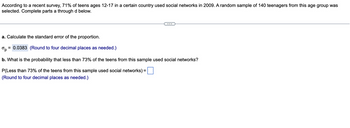 **Statistical Analysis of Teenage Social Network Usage**

According to a recent survey, 71% of teens ages 12-17 in a certain country used social networks in 2009. A random sample of 140 teenagers from this age group was selected. Complete the following parts:

**a. Calculate the standard error of the proportion.**

The standard error (\(\sigma_p\)) is calculated and found to be:

\[
\sigma_p = 0.0383 \quad (\text{Round to four decimal places as needed.})
\]

**b. What is the probability that less than 73% of the teens from this sample used social networks?**

To find the probability that less than 73% of the teens from this sample used social networks, input your calculation here:

\[
P(\text{Less than 73% of the teens from this sample used social networks}) = \text{[blank]} \quad (\text{Round to four decimal places as needed.})
\]