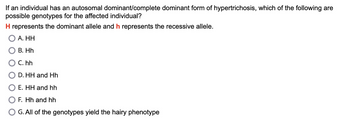 If an individual has an autosomal dominant/complete dominant form of hypertrichosis, which of the following are
possible genotypes for the affected individual?
H represents the dominant allele and h represents the recessive allele.
A. HH
B. Hh
C. hh
D.HH and Hh
E. HH and hh
F. Hh and hh
G. All of the genotypes yield the hairy phenotype