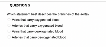 QUESTION 5
Which statement best describes the branches of the aorta?
Veins that carry oxygenated blood
Arteries that carry oxygenated blood
Veins that carry deoxygenated blood
Arteries that carry deoxygenated blood