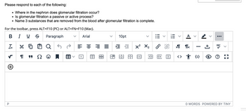 Please respond to each of the following:
• Where in the nephron does glomerular filtration occur?
• Is glomerular filtration a passive or active process?
• Name 3 substances that are removed from the blood after glomerular filtration is complete.
For the toolbar, press ALT+F10 (PC) or ALT+FN+F10 (Mac).
BIUS
Paragraph
Arial
Tx
↳
+
P
¶
"Ω
Q
Q5
لم
=
X
===
10pt
X² X₂
由用网
|||
>
A V
>
ள எ
旺图 ‹† {;}
I
+]
:
ABC
57
ky
O WORDS POWERED BY TINY