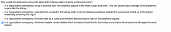 Why would the doctors be concerned about kidney failure after a trauma involving the arm?
In a hypovolemic emergency, blood is shunted from non-essential organs to the heart, lungs, and brain. This can cause tissue damage in the peripheral
organs like the kidney.
In a hypovolemic emergency, extra blood is shunted to the kidney. High levels of bacteria could have entered the wound and ended up in the kidney,
essentially poisoning the organ
In a hypovolemic emergency, the heart fails as a pump and therefore blood pressure rises in the peripheral organs.
In a hypovolemic emergency, the blood vessels remain dilated which increases blood flow to the kidney and extreme blood pressure damages the renal
tissues