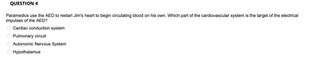 QUESTION 4
Paramedics use the AED to restart Jim's heart to begin circulating blood on his own. Which part of the cardiovascular system is the target of the electrical
impulses of the AED?
Cardiac conduction system
Pulmonary circuit
Autonomic Nervous System
Hypothalamus
E O O O O