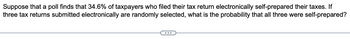 Suppose that a poll finds that 34.6% of taxpayers who filed their tax return electronically self-prepared their taxes. If
three tax returns submitted electronically are randomly selected, what is the probability that all three were self-prepared?