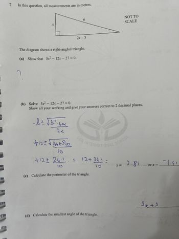 =
7
7
In this question, all measurements are in metres.
The diagram shows a right-angled triangle.
(a) Show that 5x²-12x-27= 0.
~ b ± √b²³² - 400
2a
+12+√√1444540
10
6
(b) Solve 5x² - 12x - 27 = 0.
Show all your working and give your answers correct to 2 decimal places.
+12+261 f
2x-3
to
12+ 26.1
JO
(c) Calculate the perimeter of the triangle.
(d) Calculate the smallest angle of the triangle.
S
DEA
NOT TO
SCALE
X =
3.81
or x =
3x +3
-1.91