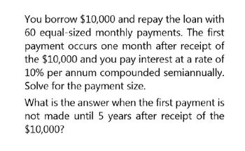 You borrow $10,000 and repay the loan with
60 equal-sized monthly payments. The first
payment occurs one month after receipt of
the $10,000 and you pay interest at a rate of
10% per annum compounded semiannually.
Solve for the payment size.
What is the answer when the first payment is
not made until 5 years after receipt of the
$10,000?