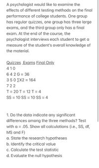 A psychologist would like to examine the
effects of different testing methods on the final
performance of college students. One group
has regular quizzes, one group has three large
exams, and the third group only has a final
exam. At the end of the course, the
psychologist interviews each student to get a
measure of the student's overall knowledge of
the material.
Quizzes Exams Final Only
410
642 G = 36
350 ΣΧ2 = 164
722
T= 20 T = 12 T = 4
SS = 10 SS = 10 SS = 4
1. Do the data indicate any significant
differences among the three methods? Test
with a = .05. Show all calculations (i.e., SS, df,
MS and F)
a. State the research hypotheses
b. Identify the critical value
c. Calculate the test statistic
d. Evaluate the null hypothesis
