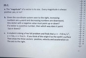 20.C.
a. The "magnitude" of a vector is its size. Every magnitude is always
positive: yes, or no?
b. Given the coordinate system seen to the right, increasing
numbers are upward and decreasing numbers are downward,
Any vector with a negative value must point up or down?
If a vector is a positive number, then which way does it point
(up or down)?
X =
surface
c. A student is doing a free fall problem and finds that a = -9.8 m/s²,
= 5m, v = 3 m/s. If you think of the origin O as the earth's
Then draw the three vectors: position, velocity and acceleration on
The axis to the right.
T
8 9 10
1- 8.
-10 -9