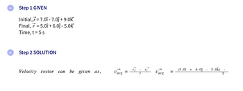 →
Step 1 GIVEN
Initial,7=7.01 - 7.0ĵ+ 9.0k
Final, 7=5.01 +6.0ĵ- 5.0k
Time, t = 5 s
Step 2 SOLUTION
Velocity vector can be given as,
Vaug =
اساة
Vavg
=
(5.01 + 6.0ĵ
5.0k)