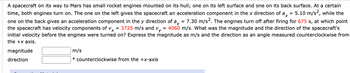 A spacecraft on its way to Mars has small rocket engines mounted on its hull; one on its left surface and one on its back surface. At a certain
time, both engines turn on. The one on the left gives the spacecraft an acceleration component in the x direction of ax = 5.10 m/s2, while the
one on the back gives an acceleration component in the y direction of ay = 7.30 m/s². The engines turn off after firing for 675 s, at which point
the spacecraft has velocity components of vx = 3725 m/s and vy = 4060 m/s. What was the magnitude and the direction of the spacecraft's
initial velocity before the engines were turned on? Express the magnitude as m/s and the direction as an angle measured counterclockwise from
the +x axis.
magnitude
direction
m/s
counterclockwise from the +x-axis
