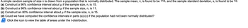 A simple random sample of size n is drawn from a population that is normally distributed. The sample mean, x, is found to be 115, and the sample standard deviation, s, is found to be 10.
(a) Construct a 96% confidence interval about μ if the sample size, n, is 15.
(b) Construct a 96% confidence interval about μ if the sample size, n, is 11.
(c) Construct an 80% confidence interval about u if the sample size, n, is 15.
(d) Could we have computed the confidence intervals in parts (a)-(c) if the population had not been normally distributed?
Click the icon to view the table of areas under the t-distribution.