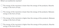 What is an exothermic reaction?
The energy of the reactants is lower than the energy of the products. Absorbs
energy in the form of heat.
The energy of the reactants is lower than the energy of the products. Releases
energy in the form of heat.
The energy of the reactants is higher than the energy of the products. Releases
energy in the form of heat.
The energy of the reactants is higher than the energy of the products. Absorbs
energy in the form of heat.
