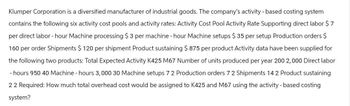 Klumper Corporation is a diversified manufacturer of industrial goods. The company's activity-based costing system
contains the following six activity cost pools and activity rates: Activity Cost Pool Activity Rate Supporting direct labor $ 7
per direct labor-hour Machine processing $3 per machine - hour Machine setups $35 per setup Production orders $
160 per order Shipments $ 120 per shipment Product sustaining $ 875 per product Activity data have been supplied for
the following two products: Total Expected Activity K425 M67 Number of units produced per year 200 2,000 Direct labor
-hours 950 40 Machine - hours 3,000 30 Machine setups 7 2 Production orders 7 2 Shipments 14 2 Product sustaining
22 Required: How much total overhead cost would be assigned to K425 and M67 using the activity-based costing
system?