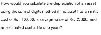 How would you calculate the depreciation of an asset
using the sum of digits method if the asset has an initial
cost of Rs. 10,000, a salvage value of Rs. 2,000, and
an estimated useful life of 5 years?