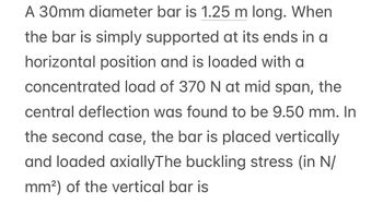 A 30mm diameter bar is 1.25 m long. When
the bar is simply supported at its ends in a
horizontal position and is loaded with a
concentrated load of 370 N at mid span, the
central deflection was found to be 9.50 mm. In
the second case, the bar is placed vertically
and loaded axiallyThe buckling stress (in N/
mm²) of the vertical bar is