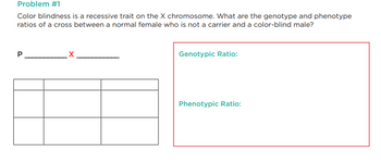 Problem #1
Color blindness is a recessive trait on the X chromosome. What are the genotype and phenotype
ratios of a cross between a normal female who is not a carrier and a color-blind male?
P
Genotypic Ratio:
Phenotypic Ratio: