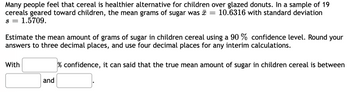 Many people feel that cereal is healthier alternative for children over glazed donuts. In a sample of 19
cereals geared toward children, the mean grams of sugar was
10.6316 with standard deviation
S = 1.5709.
Estimate the mean amount of grams of sugar in children cereal using a 90 % confidence level. Round your
answers to three decimal places, and use four decimal places for any interim calculations.
% confidence, it can said that the true mean amount of sugar in children cereal is between
With
=
and