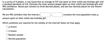 In a survey of 9 people, it was found that an average of $37 was spent on their child's last birthday gift with
a standard deviation of $16. Estimate the mean amount people spent on their child's last birthday gift with
99% confidence. Round your answers to three decimal places, and use four decimal places for any interim
calculations.
We are 99% confident that the interval
amount spent on their child's last birthday gift.
contains the true population mean μ
Which conditions are required for the validity of the interval? Select all that apply.
μl known
o known
Random sample
Normal population