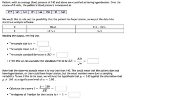 Patients with an average blood pressure of 140 and above are classified as having hypertension. Over the
course of 8 visits, the patient's blood pressure is measured as
137 143 141 133
We would like to rule out the possibility that the patient has hypertension, so we put the data into
statistical analysis software:
N
8
Reading the output, we find that
144 130 131 140
• The sample size is n =
• The sample mean is
• The sample standard deviation is SD
=
Mean
137.4
Calculate the t-score t
From this we can calculate the standard error to be SE
=
=
x 140
SE
• The degrees of freedom for the t-score is n − 1 =
-
=
Note that the observed sample mean is is less than than 140. This could mean that the patient does not
have hypertension, or they could have hypertension, but the small numbers were due to sampling
variability. To see if this is the case, we will test the hypothesis that μ = 140 against the alternative that
μ 140 at a significance level of a = : 0.05.
=
SD
√n
Std. Dev.
5.5