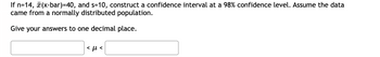 If \( n = 14 \), \( \bar{x} = 40 \), and \( s = 10 \), construct a confidence interval at a 98% confidence level. Assume the data came from a normally distributed population.

Give your answers to one decimal place.

\[ \boxed{\phantom{00}} < \mu < \boxed{\phantom{00}} \]