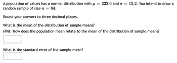 A population of values has a normal distribution with μ = 232.6 and σ = 12.2. You intend to draw a
random sample of size n = 84.
Round your answers to three decimal places.
What is the mean of the distribution of sample means?
Hint: How does the population mean relate to the mean of the distribution of sample means?
What is the standard error of the sample mean?