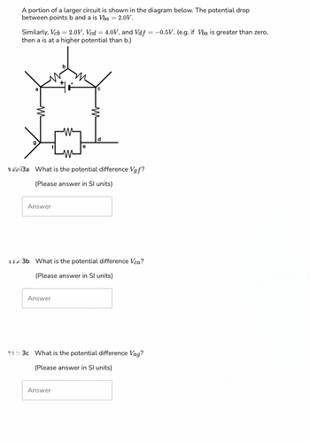 A portion of a larger circuit is shown in the diagram below. The potential drop
between points b and a is Vba = 2.0V.
Similarly, Vcb = 2.0V, Vcd = 4.0V, and Vdf = -0.5V. (e.g. if Vba is greater than zero,
then a is at a higher potential than b.)
Ba What is the potential difference Vgf?
(Please answer in Sl units)
Answer
$3b What is the potential difference Vca?
(Please answer in Sl units)
Answer
14:3c What is the potential difference Vag?
(Please answer in Sl units)
Answer