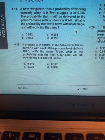 STATISTICAL
4.14. A new refrigerator has a probability of working
correctly when it is first plugged in of 0.985.
The probability that it will be delivered to the
person's home with no dents is 0.947. What is
the probability that it will arrive with no damage,
and will work the first time?
80
a. 0.932
b. 0.933
4.15. A process is in control at X-double bar = 100, R-
bar 7.3 with n=4. If the process level shifts to
101.5, with the same R-bar, what is the
probability that the next X-bar point will fall
outside the old control limits?
F3
a. 0.016
b. 0.029
CRE 2018
000
000
c. 0.985
d. 0.999
F4
c. 0.122
d. 0.360
F5
IV - 102
4.20.
a. D
b. C
MacBook Air
c. F
d. In
re
In 10
proba
were
(symm
reliabi
a. 0.96
b. 0.98
C. 0.99
d. 1.00