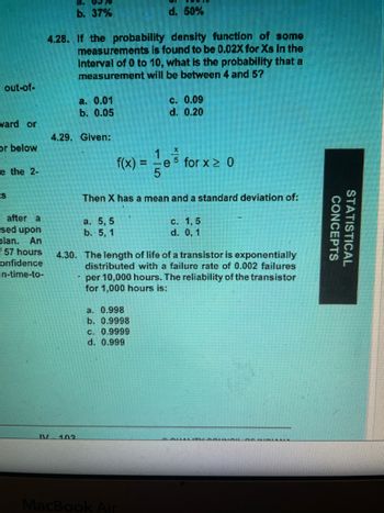 out-of-
ward or
or below
e the 2-
ts
after a
sed upon
plan. An
57 hours
onfidence
in-time-to-
8. 0970
b. 37%
d. 50%
4.28. If the probability density function of some
measurements is found to be 0.02X for Xs in the
interval of 0 to 10, what is the probability that a
measurement will be between 4 and 57
a. 0.01
b. 0.05
4.29. Given:
f(x)
a. 5,5
b. 5, 1
Then X has a mean and a standard deviation of:
a. 0.998
b. 0.9998
c. 0.09
d. 0.20
c. 0.9999
d. 0.999
X
5 for x ≥ 0
4.30. The length of life of a transistor is exponentially
distributed with a failure rate of 0.002 failures
per 10,000 hours. The reliability of the transistor
for 1,000 hours is:
MacBook Air
c. 1,5
d. 0, 1
&awLITI
ALL OF WAWALLA
CONCEPTS
STATISTICAL